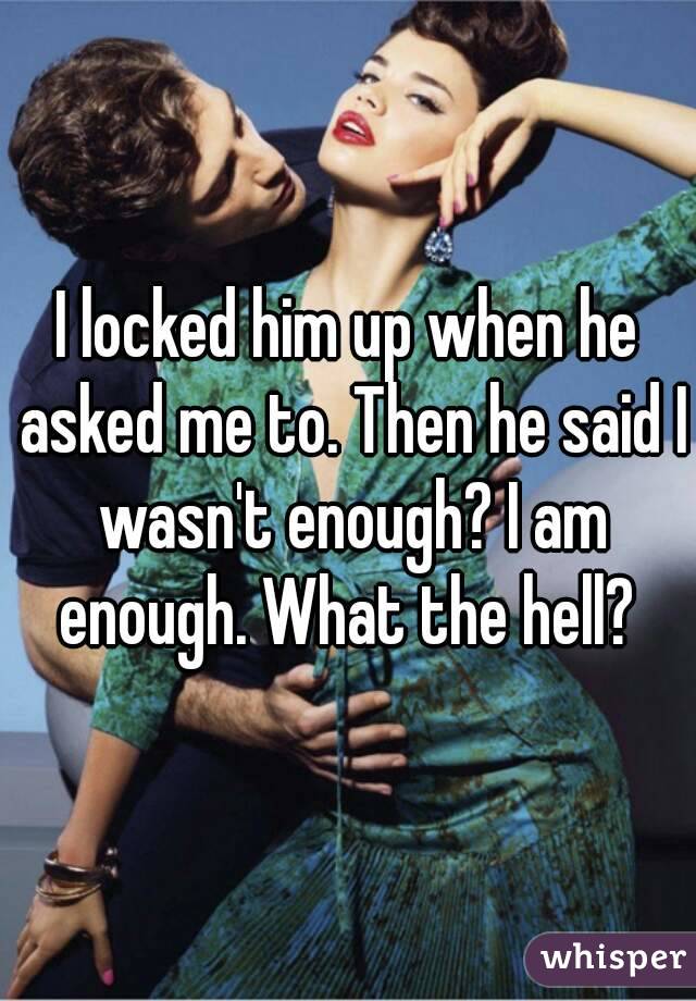 I locked him up when he asked me to. Then he said I wasn't enough? I am enough. What the hell? 