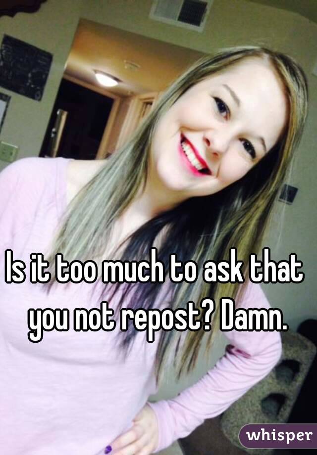 Is it too much to ask that you not repost? Damn.