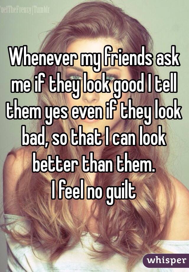 Whenever my friends ask me if they look good I tell them yes even if they look bad, so that I can look better than them. 
I feel no guilt 