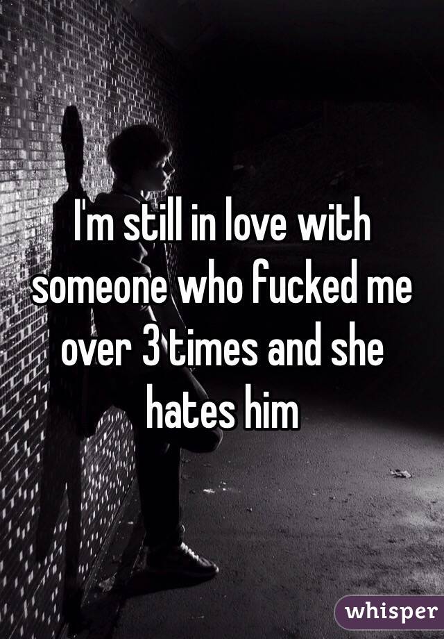 I'm still in love with someone who fucked me over 3 times and she hates him