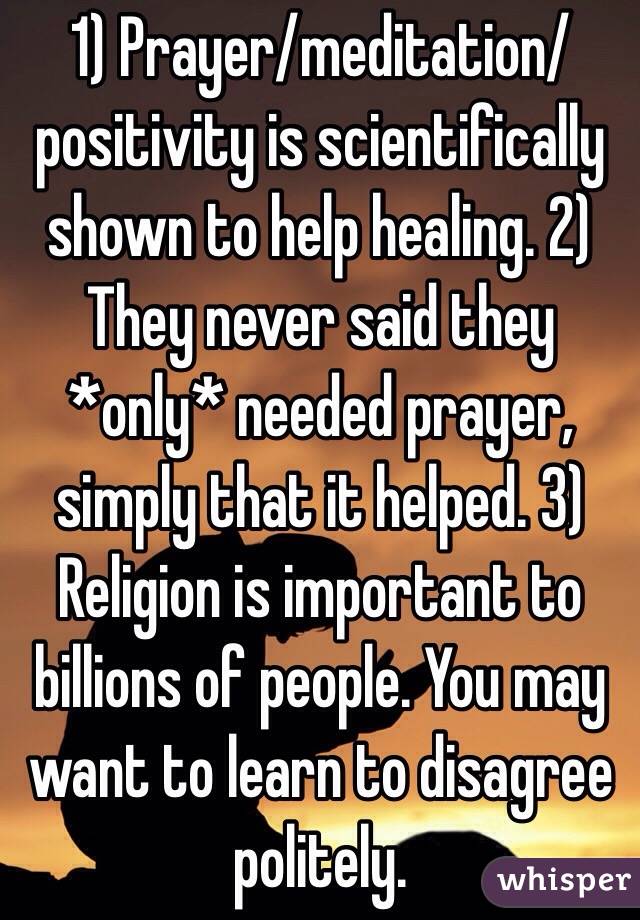 1) Prayer/meditation/positivity is scientifically shown to help healing. 2) They never said they *only* needed prayer, simply that it helped. 3) Religion is important to billions of people. You may want to learn to disagree politely.