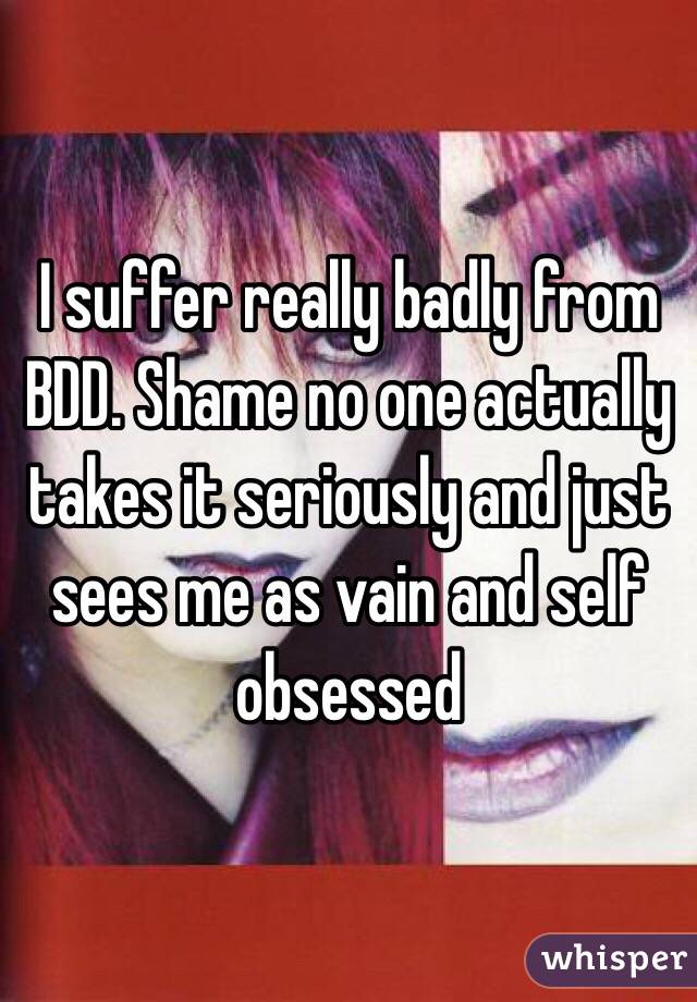 I suffer really badly from BDD. Shame no one actually takes it seriously and just sees me as vain and self obsessed 