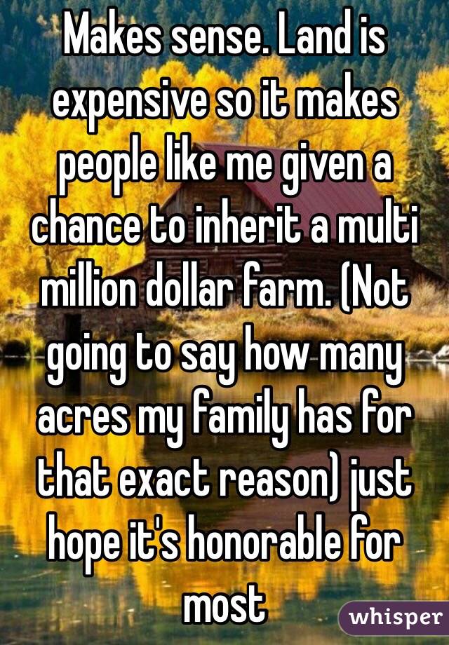 Makes sense. Land is expensive so it makes people like me given a chance to inherit a multi million dollar farm. (Not going to say how many acres my family has for that exact reason) just hope it's honorable for most
