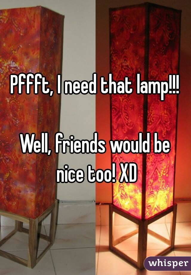 Pffft, I need that lamp!!!

Well, friends would be nice too! XD