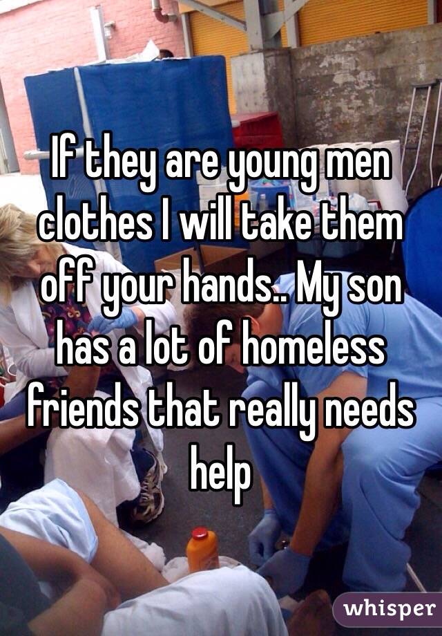 If they are young men clothes I will take them off your hands.. My son has a lot of homeless friends that really needs help
