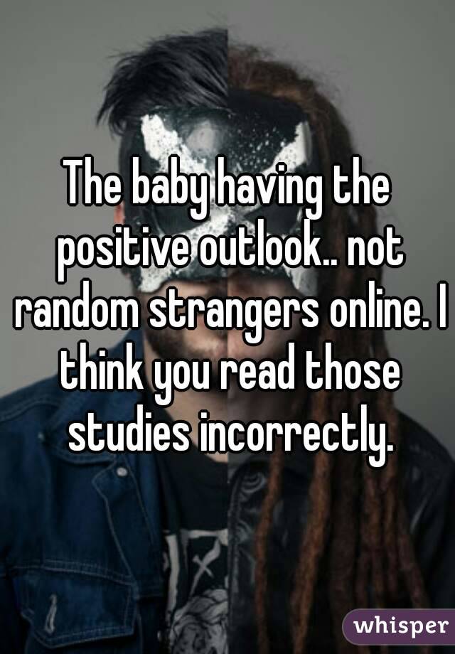 The baby having the positive outlook.. not random strangers online. I think you read those studies incorrectly.