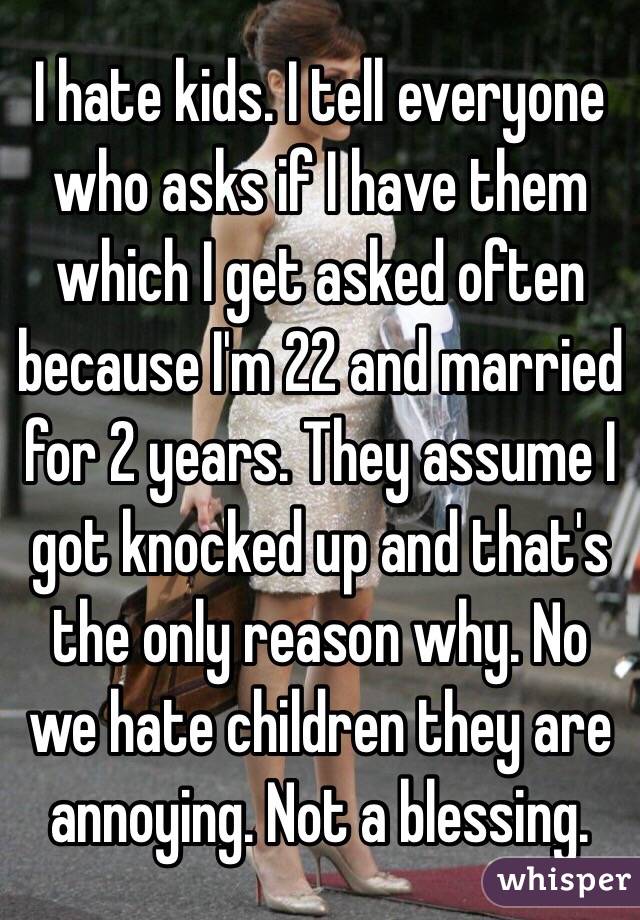 I hate kids. I tell everyone who asks if I have them which I get asked often because I'm 22 and married for 2 years. They assume I got knocked up and that's the only reason why. No we hate children they are annoying. Not a blessing.