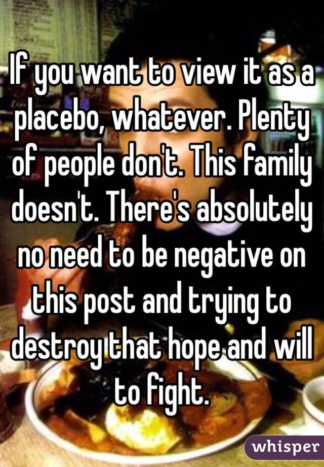 If you want to view it as a placebo, whatever. Plenty of people don't. This family doesn't. There's absolutely no need to be negative on this post and trying to destroy that hope and will to fight.