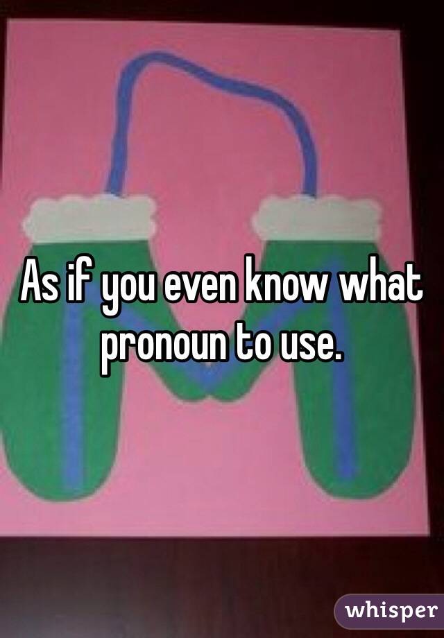 As if you even know what pronoun to use.