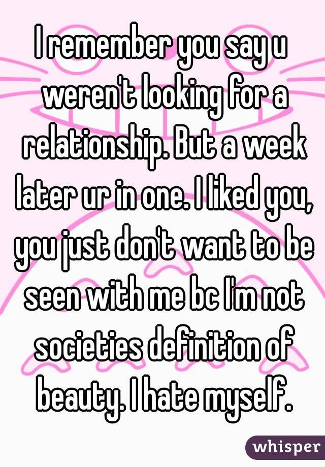 I remember you say u weren't looking for a relationship. But a week later ur in one. I liked you, you just don't want to be seen with me bc I'm not societies definition of beauty. I hate myself.