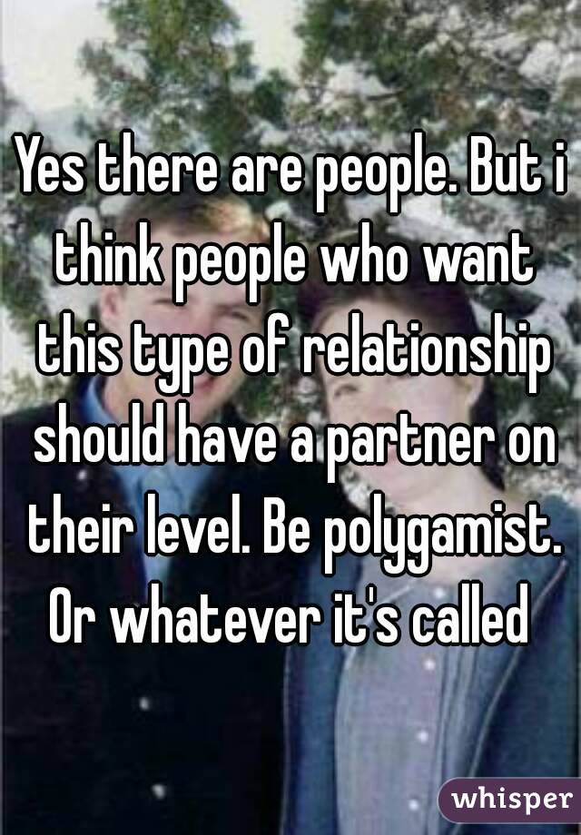 Yes there are people. But i think people who want this type of relationship should have a partner on their level. Be polygamist. Or whatever it's called 