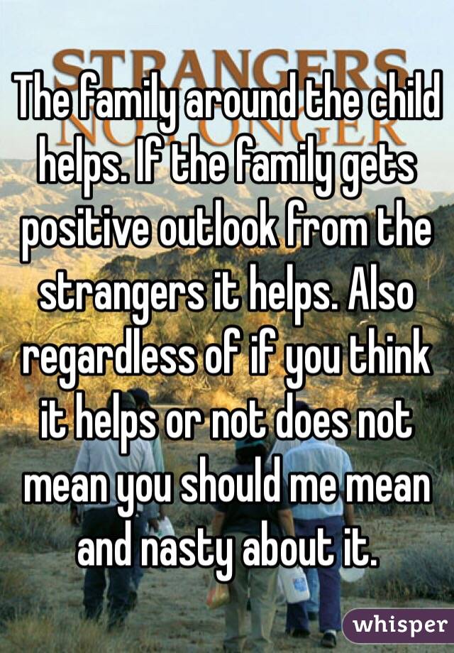 The family around the child helps. If the family gets positive outlook from the strangers it helps. Also regardless of if you think it helps or not does not mean you should me mean and nasty about it.