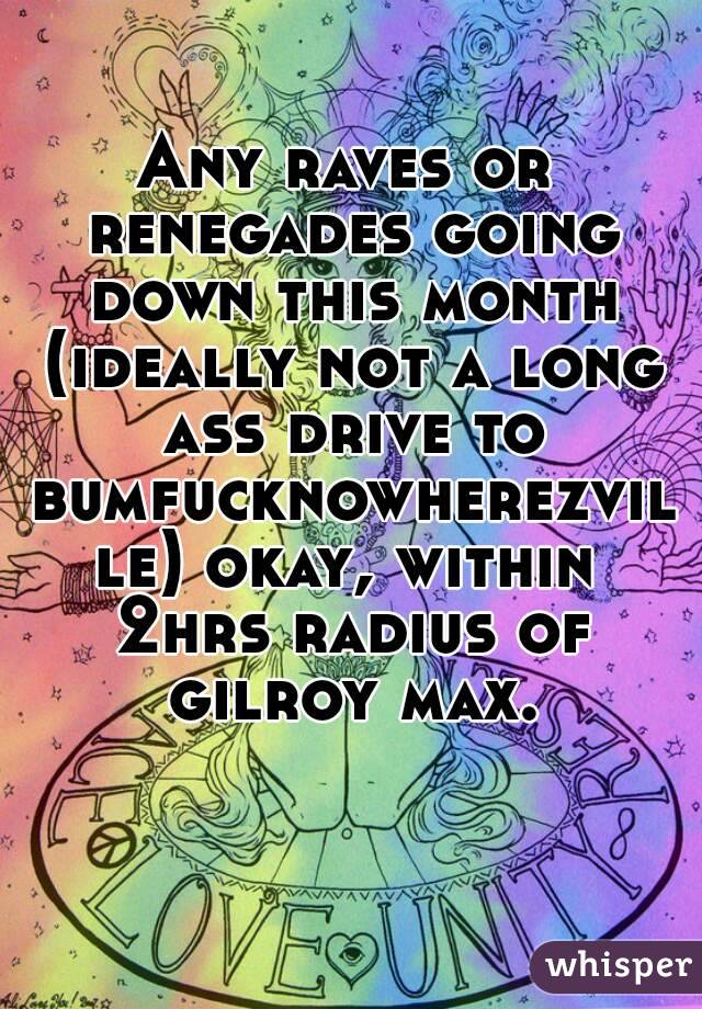 Any raves or renegades going down this month (ideally not a long ass drive to bumfucknowherezville) okay, within 2hrs radius of gilroy max.