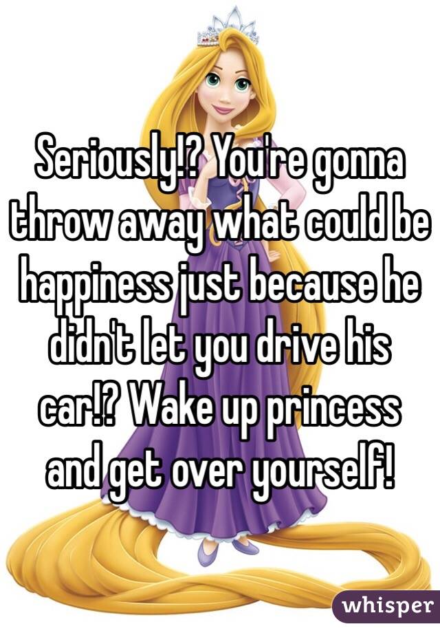 Seriously!? You're gonna throw away what could be happiness just because he didn't let you drive his car!? Wake up princess and get over yourself!