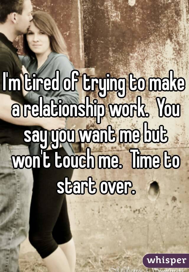 I'm tired of trying to make a relationship work.  You say you want me but won't touch me.  Time to start over.