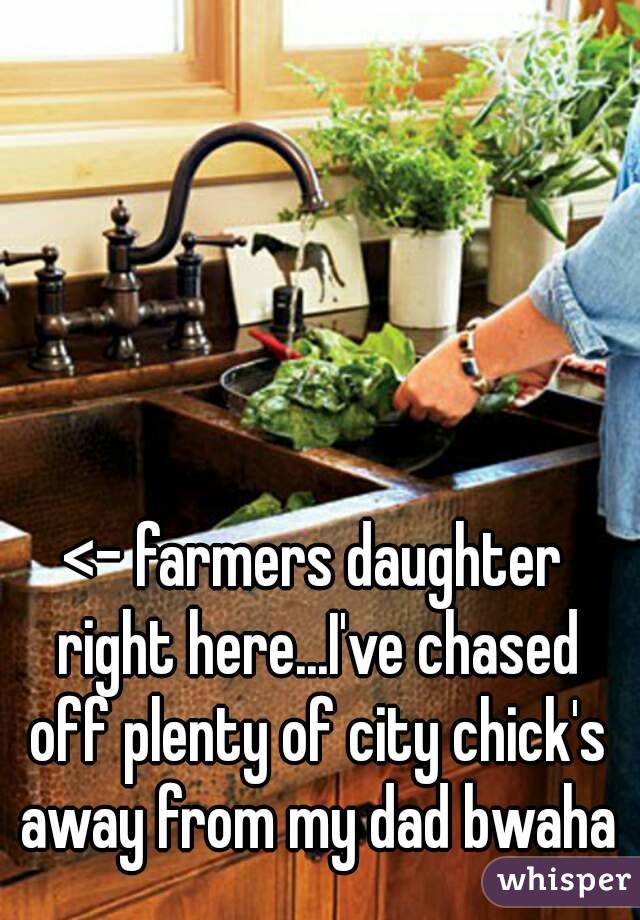 <- farmers daughter right here...I've chased off plenty of city chick's away from my dad bwaha