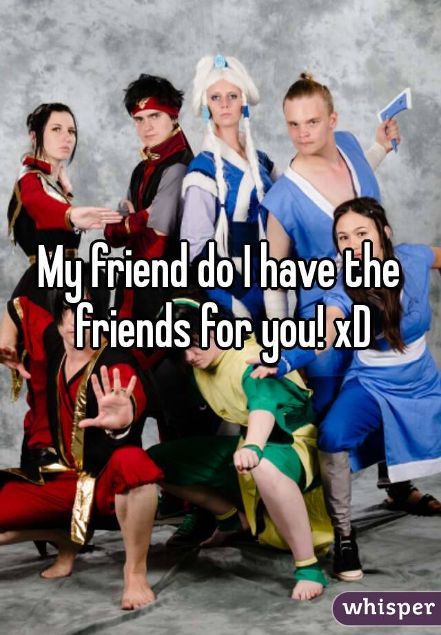 My friend do I have the friends for you! xD
