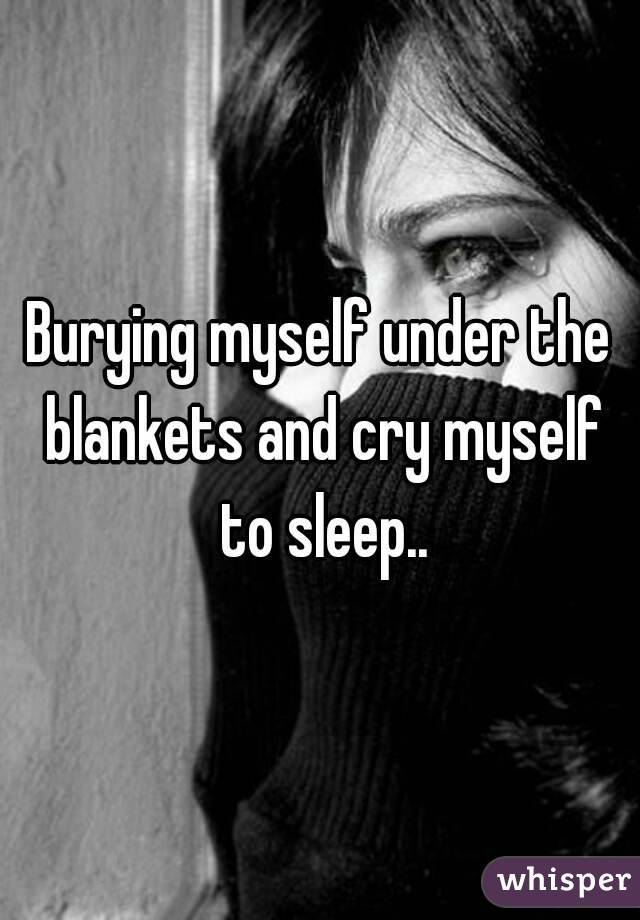 Burying myself under the blankets and cry myself to sleep..