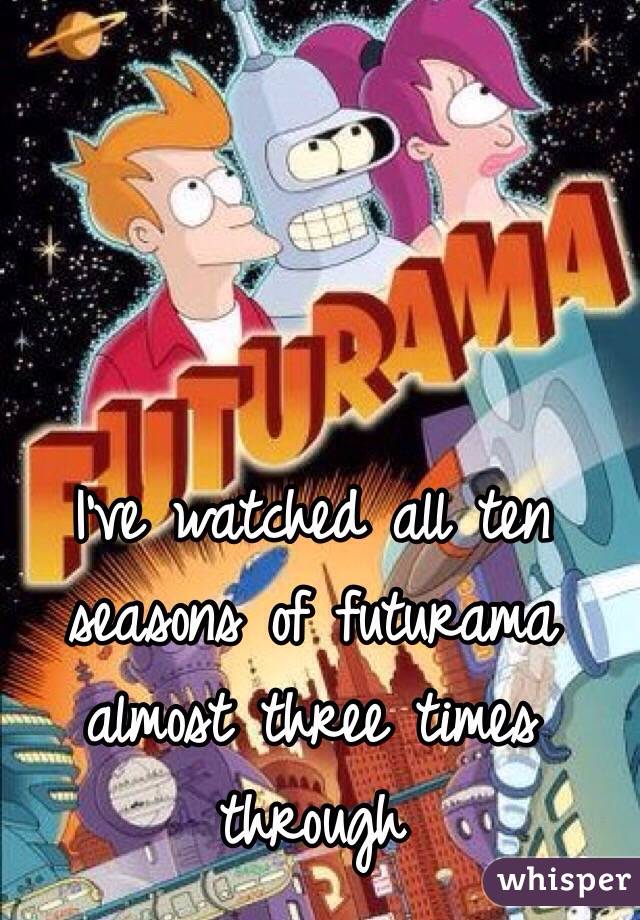 I've watched all ten seasons of futurama almost three times  through