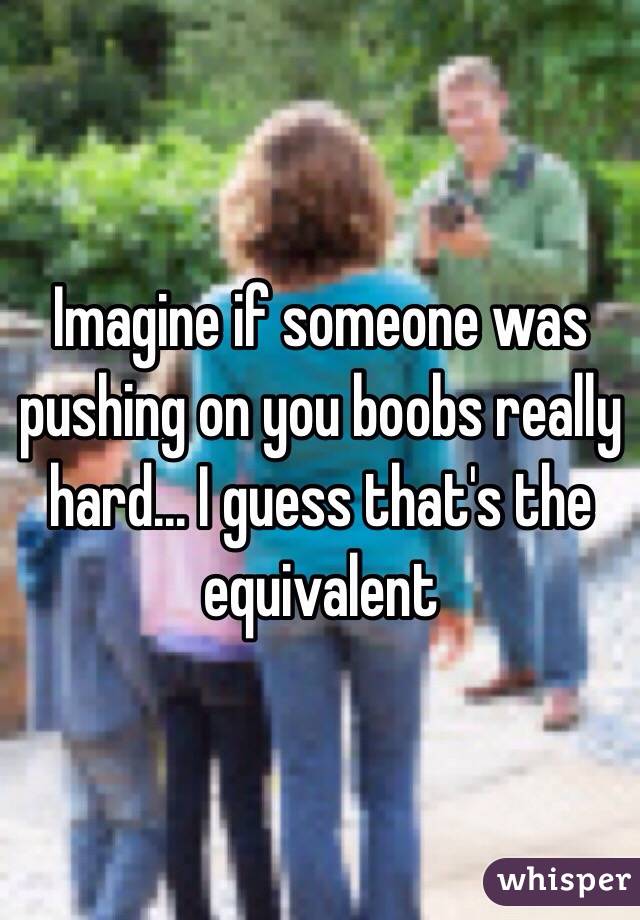 Imagine if someone was pushing on you boobs really hard... I guess that's the equivalent 