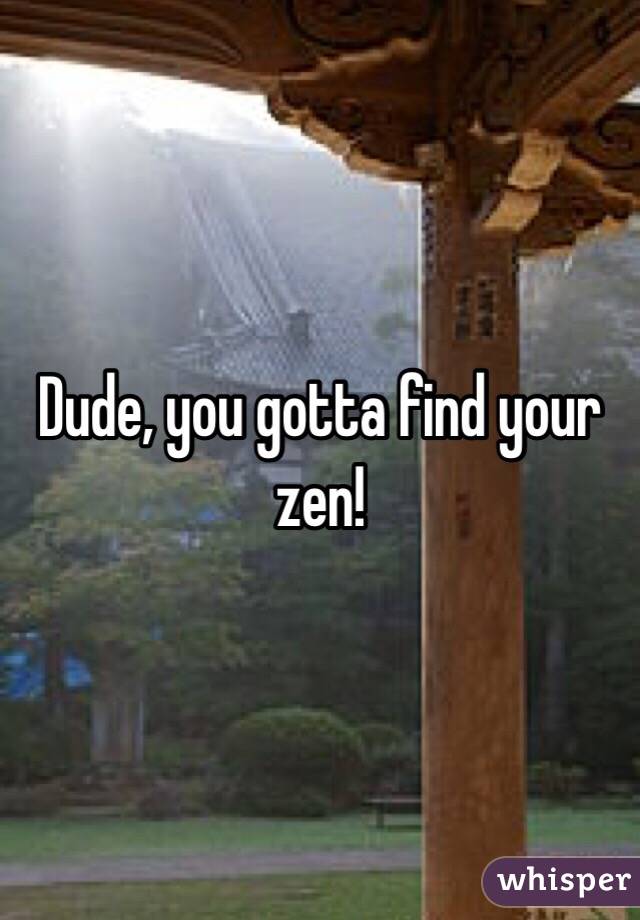 Dude, you gotta find your zen! 