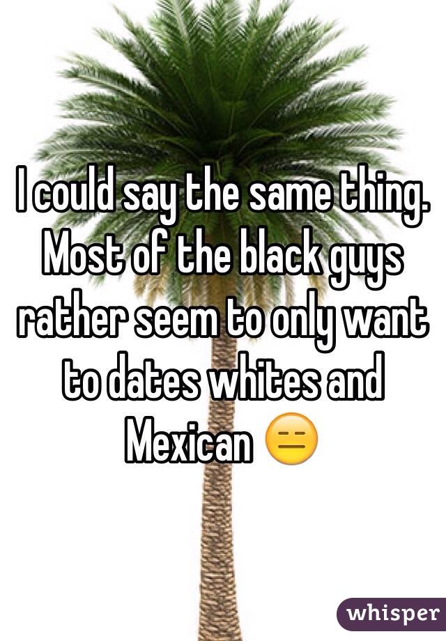 I could say the same thing. Most of the black guys rather seem to only want to dates whites and Mexican 😑