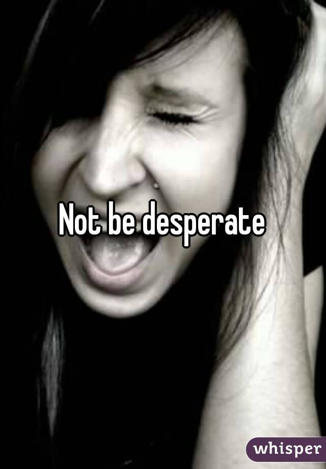 Not be desperate