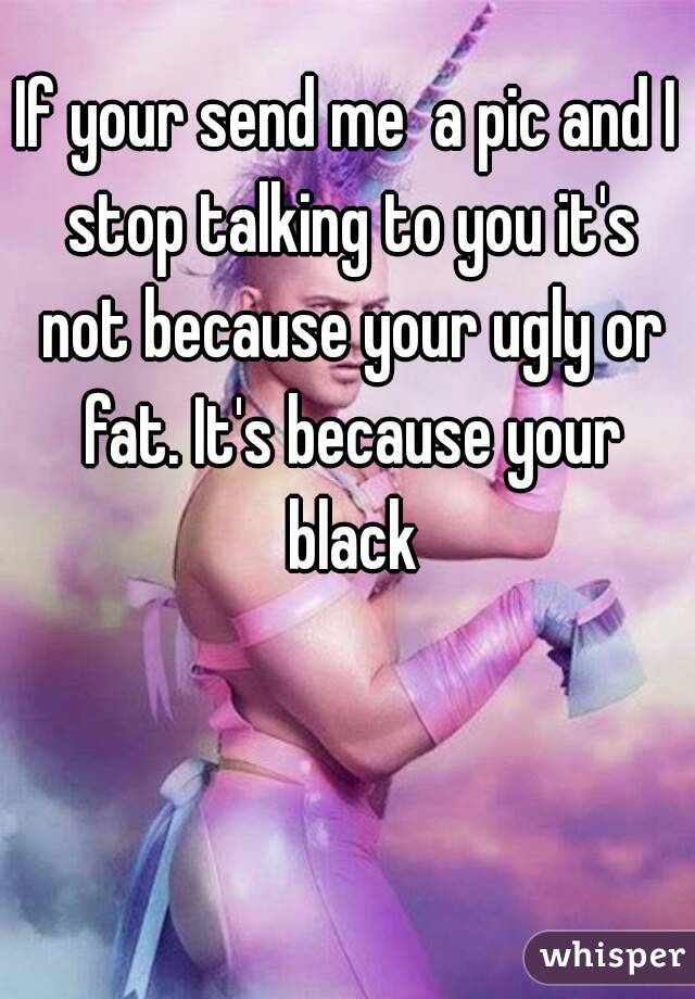 If your send me  a pic and I stop talking to you it's not because your ugly or fat. It's because your black