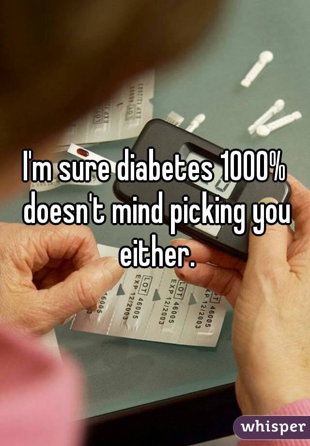 I'm sure diabetes 1000% doesn't mind picking you either.