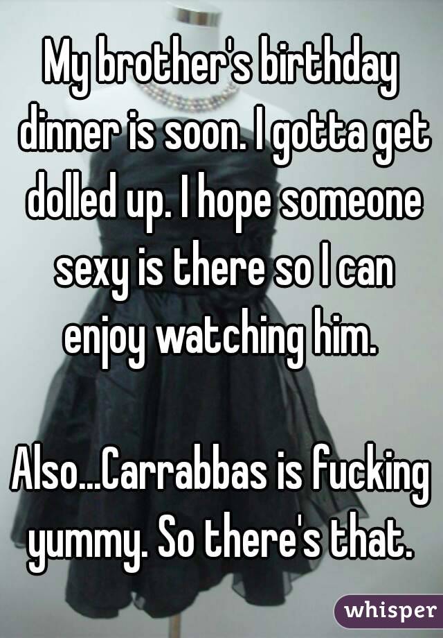 My brother's birthday dinner is soon. I gotta get dolled up. I hope someone sexy is there so I can enjoy watching him. 

Also...Carrabbas is fucking yummy. So there's that. 