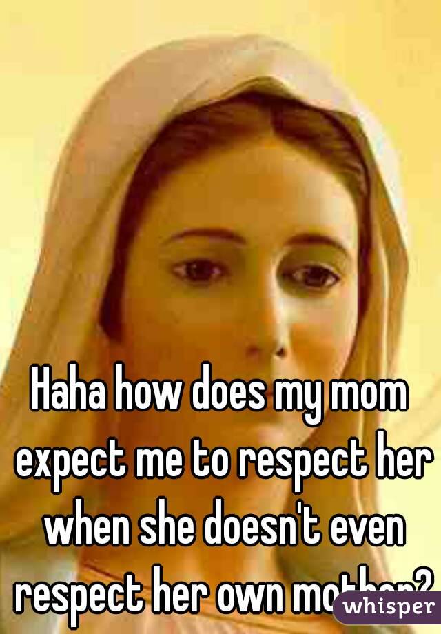 Haha how does my mom expect me to respect her when she doesn't even respect her own mother?