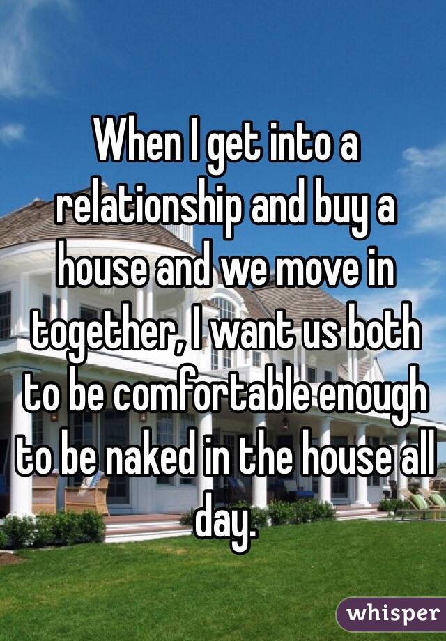 When I get into a relationship and buy a house and we move in together, I want us both to be comfortable enough to be naked in the house all day. 