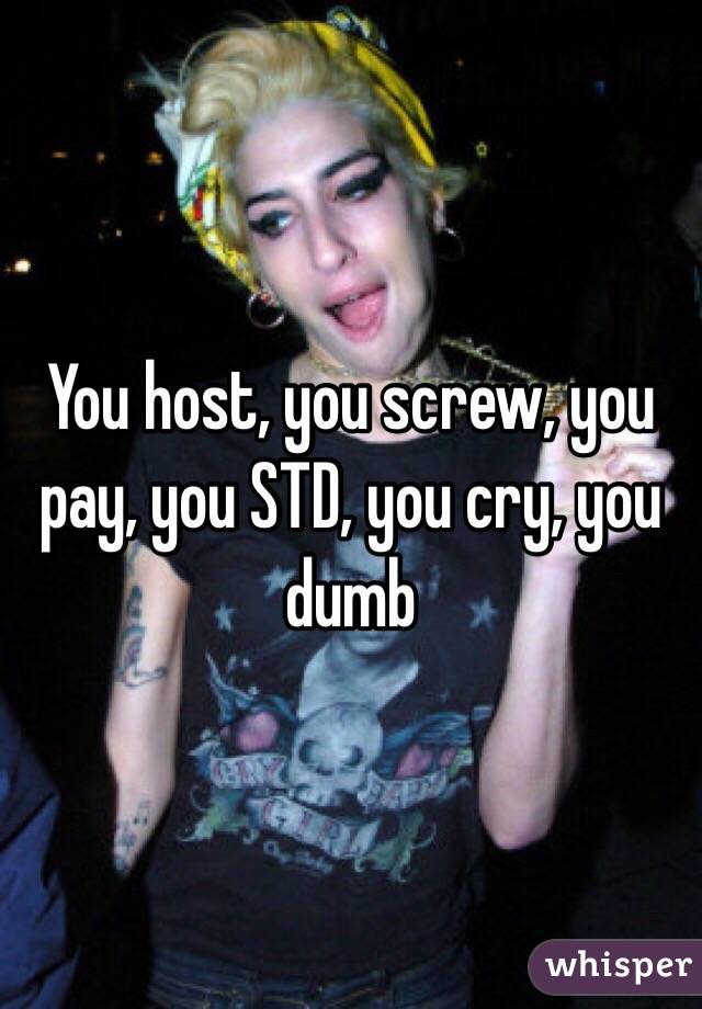 You host, you screw, you pay, you STD, you cry, you dumb