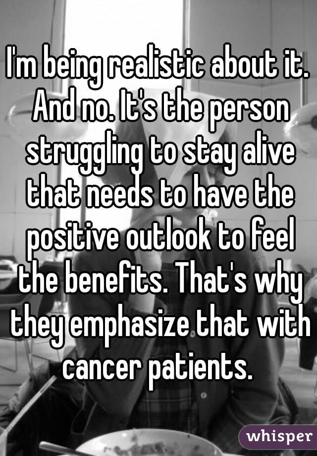 I'm being realistic about it. And no. It's the person struggling to stay alive that needs to have the positive outlook to feel the benefits. That's why they emphasize that with cancer patients. 