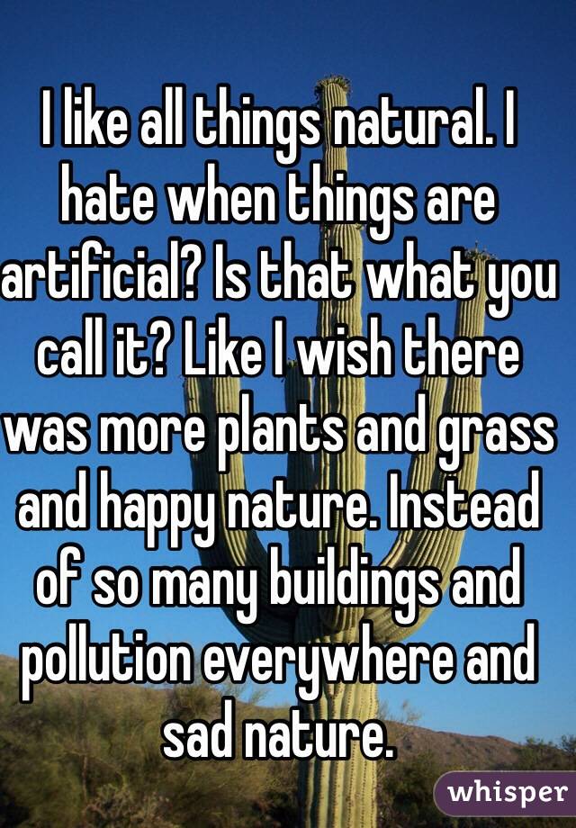 I like all things natural. I hate when things are artificial? Is that what you call it? Like I wish there was more plants and grass and happy nature. Instead of so many buildings and pollution everywhere and sad nature. 