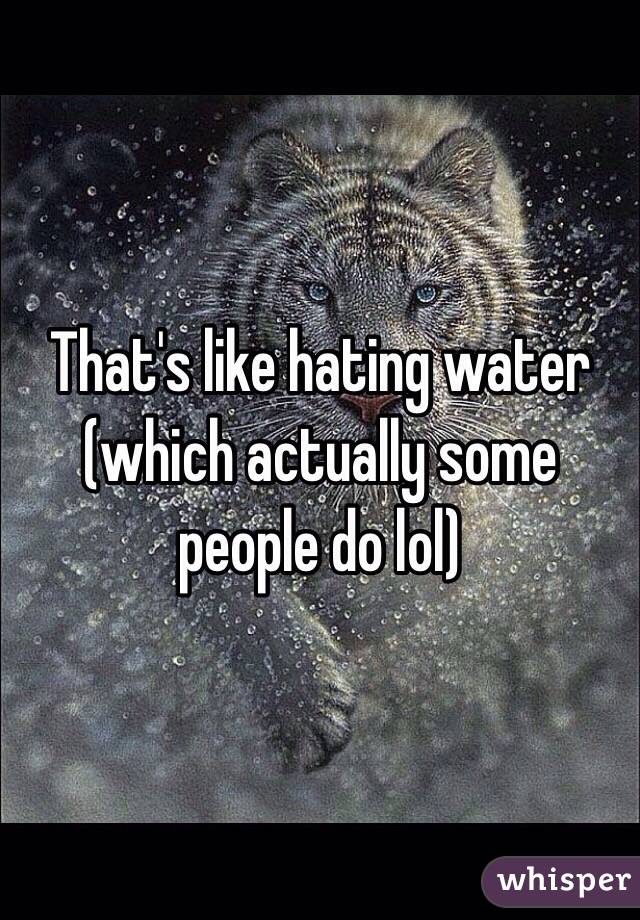 That's like hating water (which actually some people do lol)