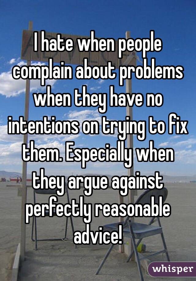 I hate when people complain about problems when they have no intentions on trying to fix them. Especially when they argue against perfectly reasonable advice!