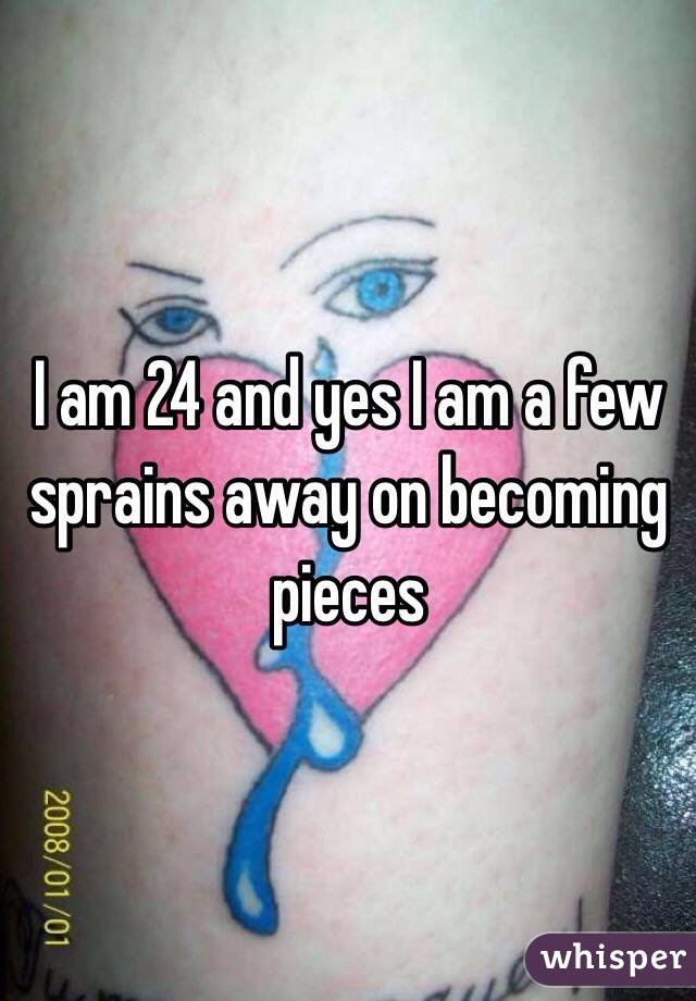 I am 24 and yes I am a few sprains away on becoming pieces 