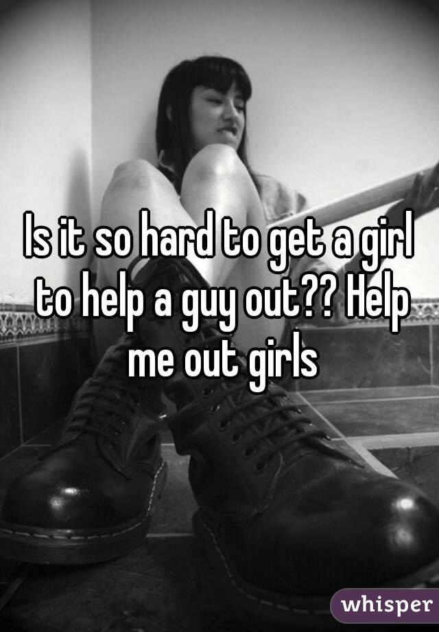 Is it so hard to get a girl to help a guy out?? Help me out girls