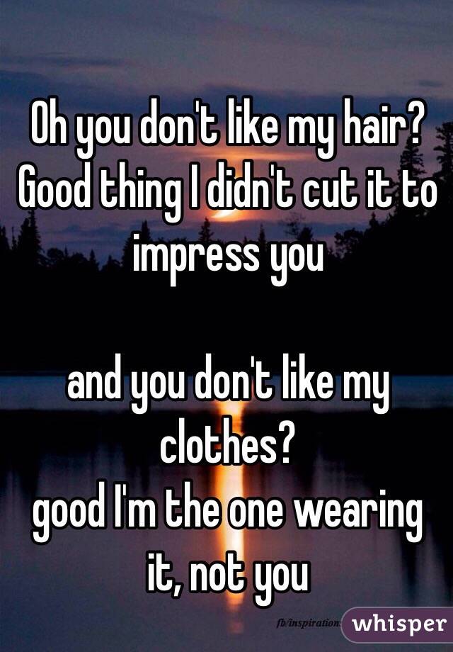 Oh you don't like my hair?
Good thing I didn't cut it to impress you

and you don't like my clothes?
good I'm the one wearing it, not you