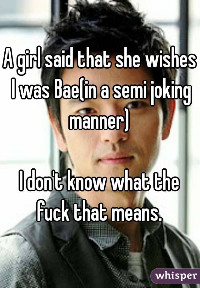 A girl said that she wishes I was Bae(in a semi joking manner) 

I don't know what the fuck that means. 