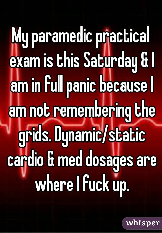 My paramedic practical exam is this Saturday & I am in full panic because I am not remembering the grids. Dynamic/static cardio & med dosages are where I fuck up.