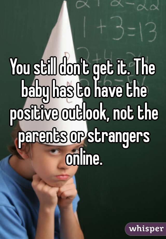 You still don't get it. The baby has to have the positive outlook, not the parents or strangers online.