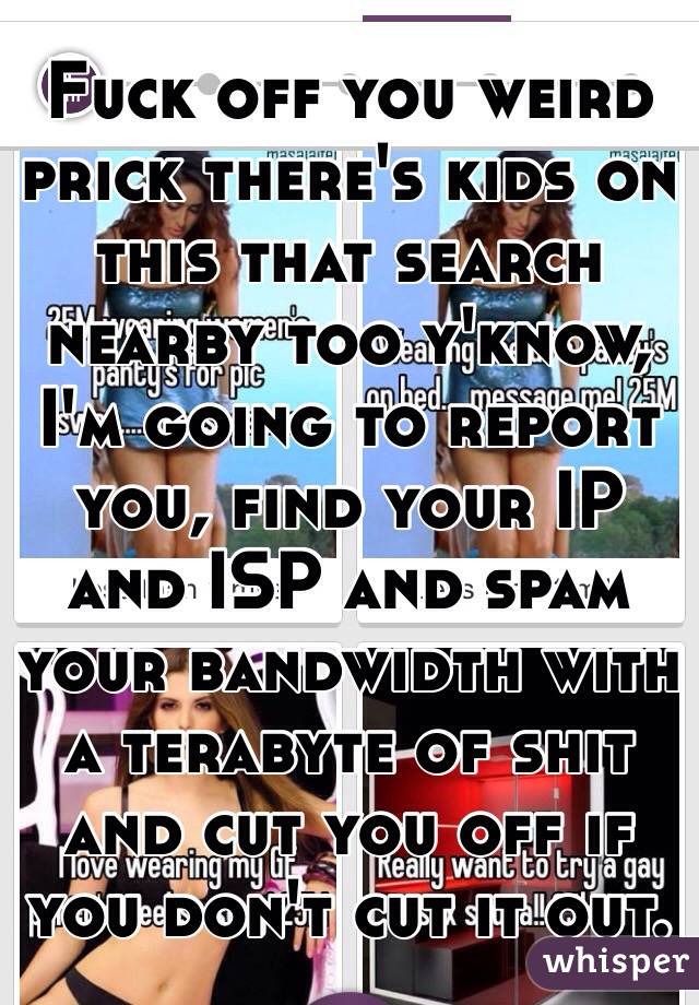 Fuck off you weird prick there's kids on this that search nearby too y'know, I'm going to report you, find your IP and ISP and spam your bandwidth with a terabyte of shit and cut you off if you don't cut it out. 