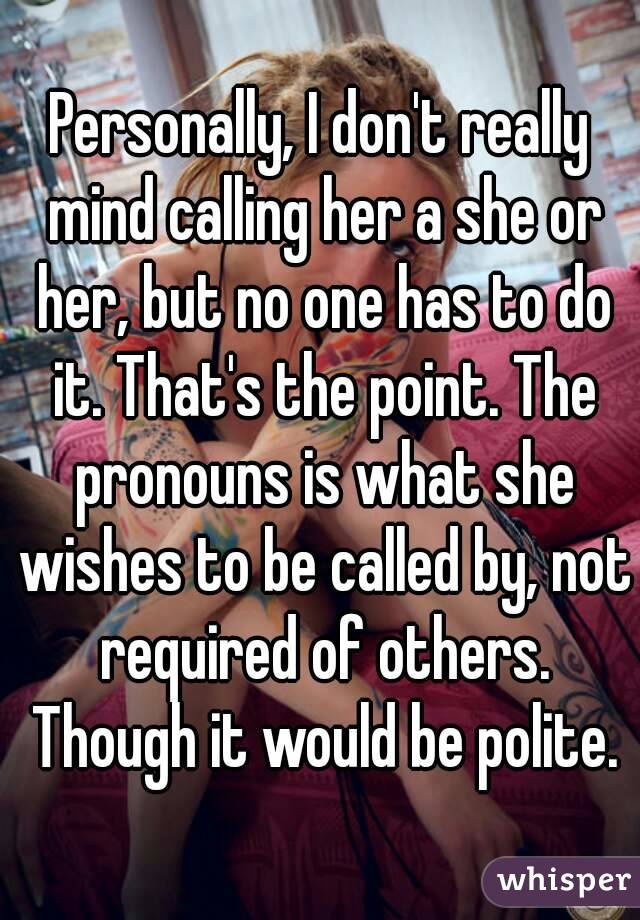 Personally, I don't really mind calling her a she or her, but no one has to do it. That's the point. The pronouns is what she wishes to be called by, not required of others. Though it would be polite.
