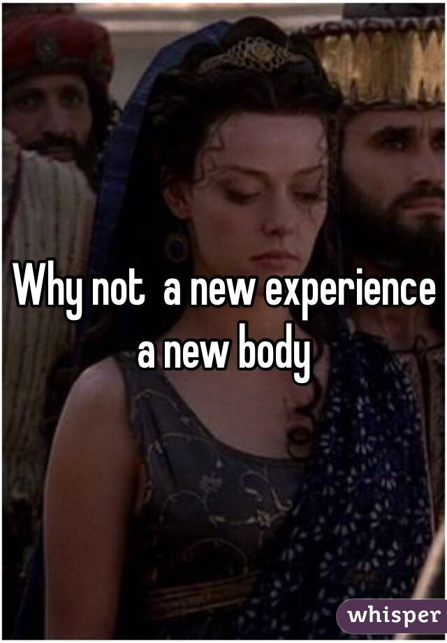 Why not  a new experience a new body 