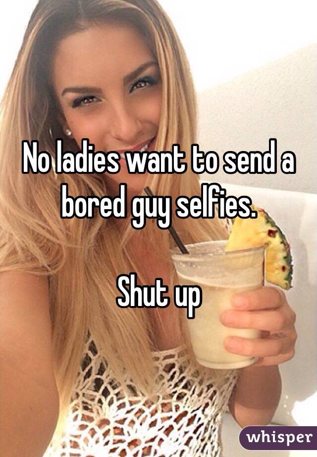 No ladies want to send a bored guy selfies. 

Shut up