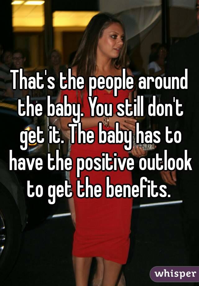 That's the people around the baby. You still don't get it. The baby has to have the positive outlook to get the benefits. 