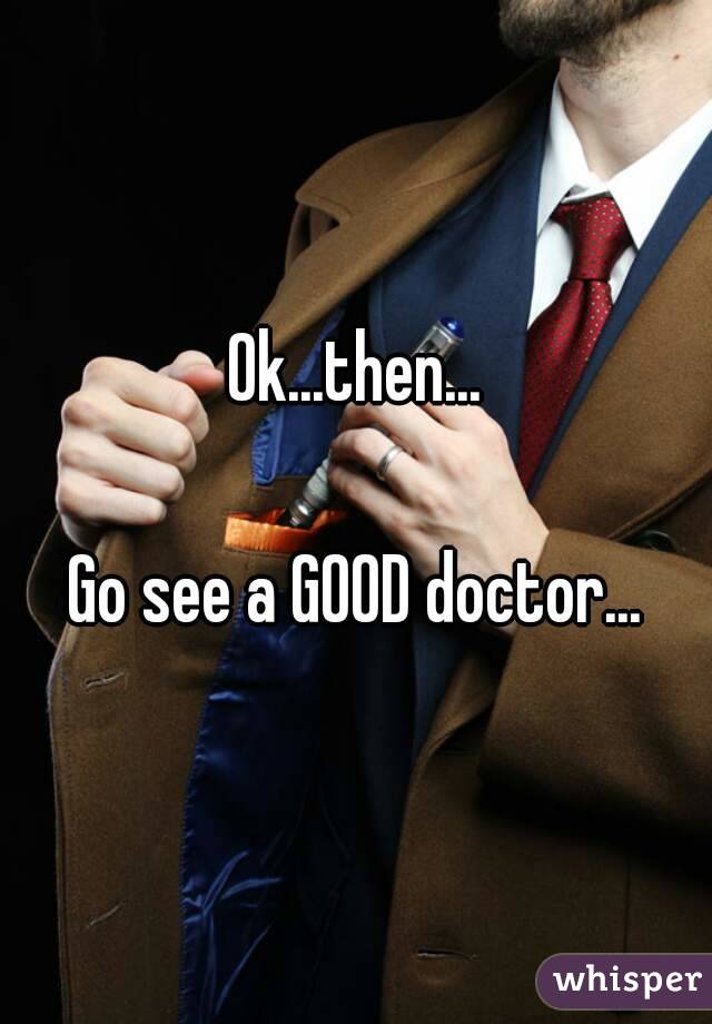 Ok...then...

Go see a GOOD doctor...