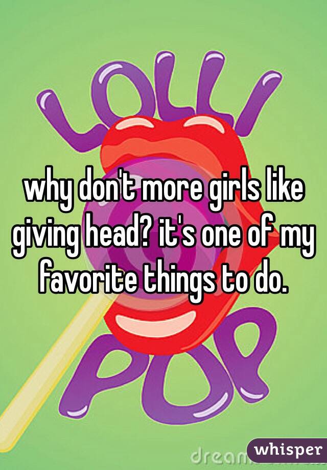 why don't more girls like giving head? it's one of my favorite things to do. 